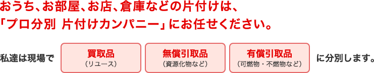 おうち、お部屋、お店、倉庫などの片付けは、「プロ分別 片付けカンパニー」にお任せください。